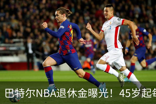 巴特尔NBA退休金曝光！45岁起每月领钱，62岁后数字惊人真羡慕