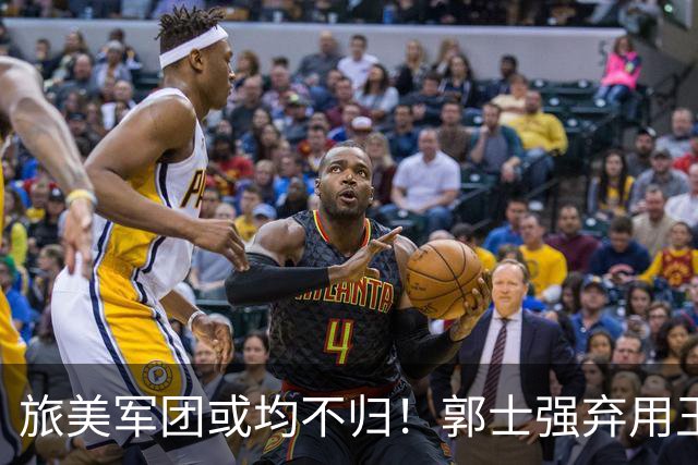 旅美军团或均不归！郭士强弃用王俊杰寒人心 就看赵睿周琦状态了