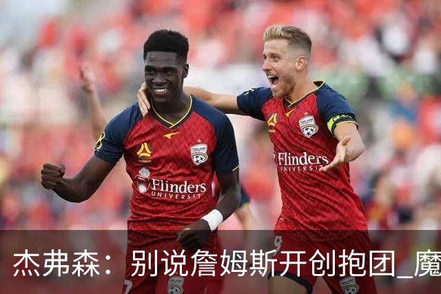 杰弗森：别说詹姆斯开创抱团 魔术当年差点集齐邓肯+希尔+麦迪