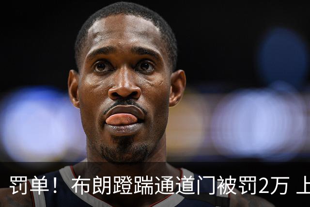 罚单！布朗蹬踹通道门被罚2万 上海主场因球迷被罚1万