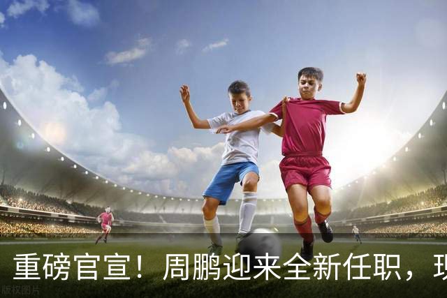 重磅官宣！周鹏迎来全新任职，现身广东携手易建联，薪资报酬出乎意料